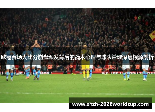 欧冠赛场大比分崩盘频发背后的战术心理与球队管理深层根源剖析 欧冠赛场大比分崩盘频发背后的战术心理与球队管理深层根源剖析