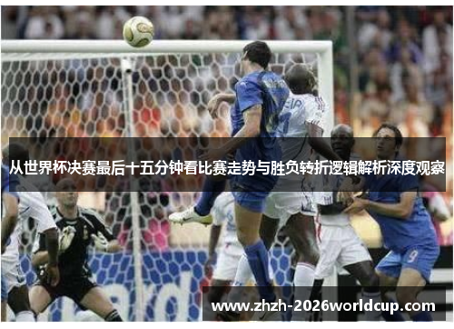 从世界杯决赛最后十五分钟看比赛走势与胜负转折逻辑解析深度观察 从世界杯决赛最后十五分钟看比赛走势与胜负转折逻辑解析深度观察