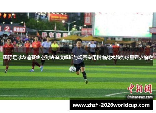 国际足球友谊赛焦点对决深度解析与观赛实用指南战术趋势球星看点前瞻 国际足球友谊赛焦点对决深度解析与观赛实用指南战术趋势球星看点前瞻