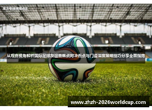 从观赛视角解析国际足球友谊赛焦点对决看点与门道深度策略技巧分享全面指南