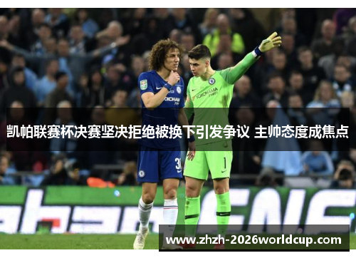 凯帕联赛杯决赛坚决拒绝被换下引发争议 主帅态度成焦点 凯帕联赛杯决赛坚决拒绝被换下引发争议 主帅态度成焦点