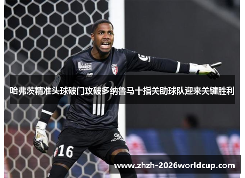 哈弗茨精准头球破门攻破多纳鲁马十指关助球队迎来关键胜利 哈弗茨精准头球破门攻破多纳鲁马十指关助球队迎来关键胜利