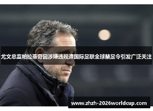 尤文总监帕拉蒂奇因涉嫌违规遭国际足联全球禁足令引发广泛关注