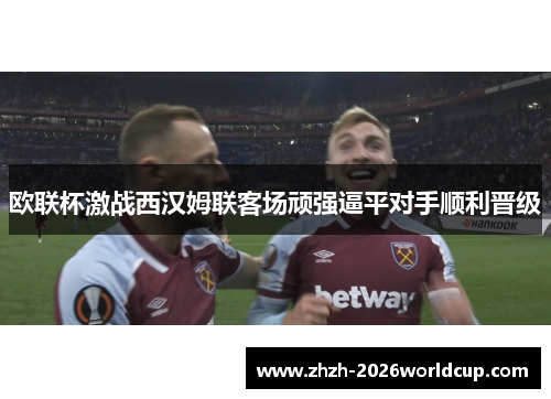 欧联杯激战西汉姆联客场顽强逼平对手顺利晋级 欧联杯激战西汉姆联客场顽强逼平对手顺利晋级