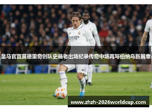 皇马官宣莫德里奇创队史最老出场纪录传奇中场再写伯纳乌新篇章