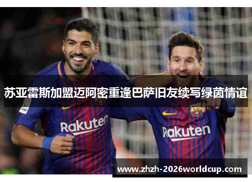 苏亚雷斯加盟迈阿密重逢巴萨旧友续写绿茵情谊 苏亚雷斯加盟迈阿密重逢巴萨旧友续写绿茵情谊