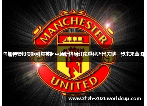 乌加特转投曼联引爆英超中场新格局红魔重建迈出关键一步未来蓝图 乌加特转投曼联引爆英超中场新格局红魔重建迈出关键一步未来蓝图