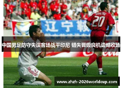中国男足防守失误客场战平印尼 错失晋级良机遗憾收场 中国男足防守失误客场战平印尼 错失晋级良机遗憾收场