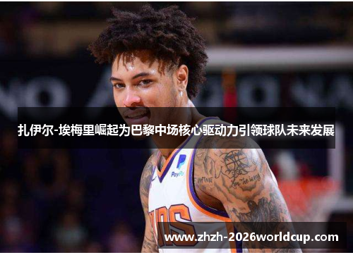 扎伊尔-埃梅里崛起为巴黎中场核心驱动力引领球队未来发展