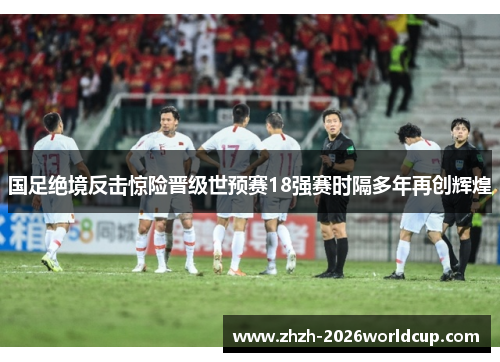 国足绝境反击惊险晋级世预赛18强赛时隔多年再创辉煌 国足绝境反击惊险晋级世预赛18强赛时隔多年再创辉煌