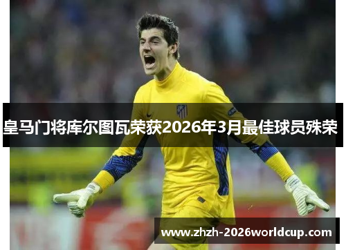 皇马门将库尔图瓦荣获2026年3月最佳球员殊荣 皇马门将库尔图瓦荣获2026年3月最佳球员殊荣